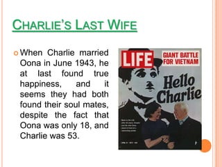 CHARLIE’S LAST WIFE
 When  Charlie married
 Oona in June 1943, he
 at last found true
 happiness,     and    it
 seems they had both
 found their soul mates,
 despite the fact that
 Oona was only 18, and
 Charlie was 53.
 