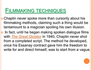 FILMMAKING TECHNIQUES
 Chaplin  never spoke more than cursorily about his
 filmmaking methods, claiming such a thing would be
 tantamount to a magician spoiling his own illusion.
 In fact, until he began making spoken dialogue films
 with The Great Dictator in 1940, Chaplin never shot
 from a completed script. The method he developed,
 once his Essanay contract gave him the freedom to
 write for and direct himself, was to start from a vague.
 