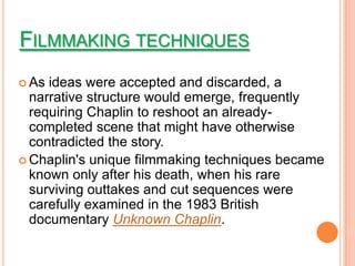 FILMMAKING TECHNIQUES
 As ideas were accepted and discarded, a
  narrative structure would emerge, frequently
  requiring Chaplin to reshoot an already-
  completed scene that might have otherwise
  contradicted the story.
 Chaplin's unique filmmaking techniques became
  known only after his death, when his rare
  surviving outtakes and cut sequences were
  carefully examined in the 1983 British
  documentary Unknown Chaplin.
 