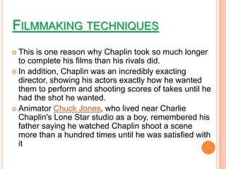 FILMMAKING TECHNIQUES
 This is one reason why Chaplin took so much longer
  to complete his films than his rivals did.
 In addition, Chaplin was an incredibly exacting
  director, showing his actors exactly how he wanted
  them to perform and shooting scores of takes until he
  had the shot he wanted.
 Animator Chuck Jones, who lived near Charlie
  Chaplin's Lone Star studio as a boy, remembered his
  father saying he watched Chaplin shoot a scene
  more than a hundred times until he was satisfied with
  it
 