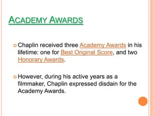 ACADEMY AWARDS

 Chaplin  received three Academy Awards in his
 lifetime: one for Best Original Score, and two
 Honorary Awards.

 However, during his active years as a
 filmmaker, Chaplin expressed disdain for the
 Academy Awards.
 
