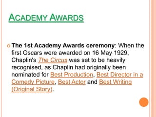 ACADEMY AWARDS

 The  1st Academy Awards ceremony: When the
 first Oscars were awarded on 16 May 1929,
 Chaplin's The Circus was set to be heavily
 recognised, as Chaplin had originally been
 nominated for Best Production, Best Director in a
 Comedy Picture, Best Actor and Best Writing
 (Original Story).
 