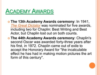 ACADEMY AWARDS
 The   13th Academy Awards ceremony: In 1941,
  The Great Dictator was nominated for five awards,
  including two for Chaplin: Best Writing and Best
  Actor, but Chaplin lost out on both counts.
 The 44th Academy Awards ceremony: Chaplin's
  second Oscar was awarded forty-three years after
  his first, in 1972. Chaplin came out of exile to
  accept the Honorary Award for "the incalculable
  effect he has had in making motion pictures the art
  form of this century".
 