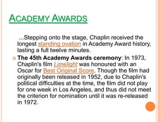 ACADEMY AWARDS
   ...Stepping onto the stage, Chaplin received the
  longest standing ovation in Academy Award history,
  lasting a full twelve minutes.
 The 45th Academy Awards ceremony: In 1973,
  Chaplin's film Limelight was honoured with an
  Oscar for Best Original Score. Though the film had
  originally been released in 1952, due to Chaplin's
  political difficulties at the time, the film did not play
  for one week in Los Angeles, and thus did not meet
  the criterion for nomination until it was re-released
  in 1972.
 