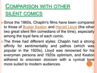 COMPARISON WITH OTHER
  SILENT COMICS
 Since   the 1960s, Chaplin's films have been compared
  to those of Buster Keaton and Harold Lloyd (the other
  two great silent film comedians of the time), especially
  among the loyal fans of each comic.
 The three had different styles: Chaplin had a strong
  affinity for sentimentality and pathos (which was
  popular in the 1920s), Lloyd was renowned for his
  everyman persona and 1920s optimism, and Keaton
  adhered to onscreen stoicism with a cynical tone
  more suited to modern audiences.
 