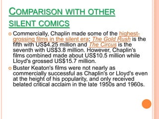 COMPARISON WITH OTHER
SILENT COMICS
 Commercially,   Chaplin made some of the highest-
  grossing films in the silent era; The Gold Rush is the
  fifth with US$4.25 million and The Circus is the
  seventh with US$3.8 million. However, Chaplin's
  films combined made about US$10.5 million while
  Lloyd's grossed US$15.7 million.
 Buster Keaton's films were not nearly as
  commercially successful as Chaplin's or Lloyd's even
  at the height of his popularity, and only received
  belated critical acclaim in the late 1950s and 1960s.
 