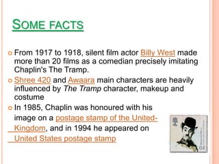 SOME FACTS
 From  1917 to 1918, silent film actor Billy West made
  more than 20 films as a comedian precisely imitating
  Chaplin's The Tramp.
 Shree 420 and Awaara main characters are heavily
  influenced by The Tramp character, makeup and
  costume
 In 1985, Chaplin was honoured with his
  image on a postage stamp of the United-
  Kingdom, and in 1994 he appeared on
  United States postage stamp
 