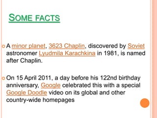 SOME FACTS

A minor planet, 3623 Chaplin, discovered by Soviet
 astronomer Lyudmila Karachkina in 1981, is named
 after Chaplin.

 On15 April 2011, a day before his 122nd birthday
 anniversary, Google celebrated this with a special
 Google Doodle video on its global and other
 country-wide homepages
 