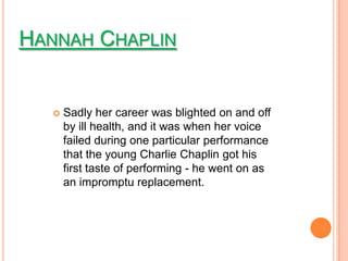 HANNAH CHAPLIN


      Sadly her career was blighted on and off
       by ill health, and it was when her voice
       failed during one particular performance
       that the young Charlie Chaplin got his
       first taste of performing - he went on as
       an impromptu replacement.
 