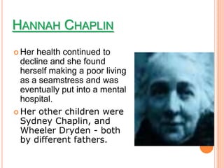 HANNAH CHAPLIN
 Her health continued to
  decline and she found
  herself making a poor living
  as a seamstress and was
  eventually put into a mental
  hospital.
 Her other children were
  Sydney Chaplin, and
  Wheeler Dryden - both
  by different fathers.
 