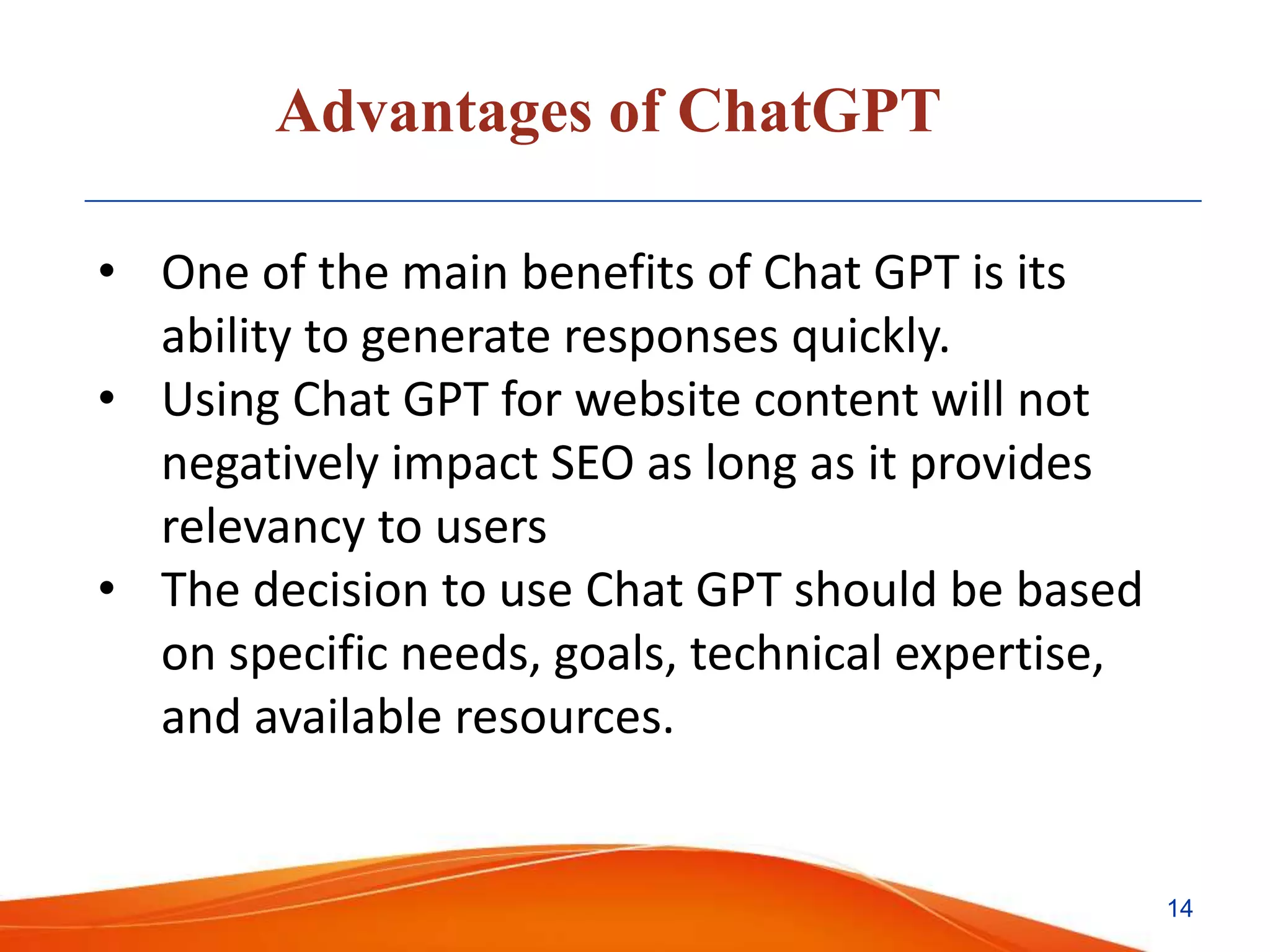 Advantages of ChatGPT
• One of the main benefits of Chat GPT is its
ability to generate responses quickly.
• Using Chat GPT for website content will not
negatively impact SEO as long as it provides
relevancy to users
• The decision to use Chat GPT should be based
on specific needs, goals, technical expertise,
and available resources.
14
 
