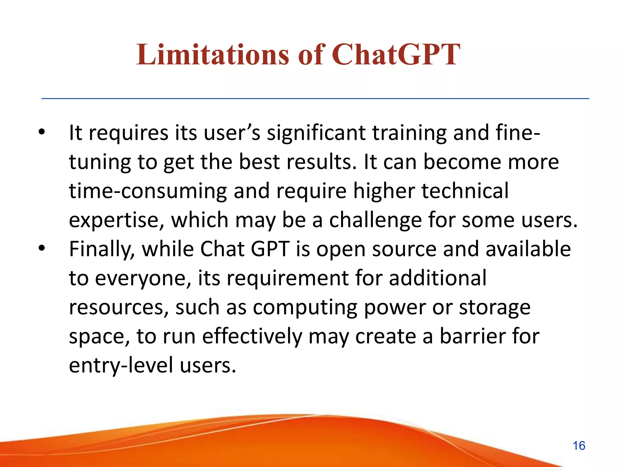 Limitations of ChatGPT
• It requires its user’s significant training and fine-
tuning to get the best results. It can become more
time-consuming and require higher technical
expertise, which may be a challenge for some users.
• Finally, while Chat GPT is open source and available
to everyone, its requirement for additional
resources, such as computing power or storage
space, to run effectively may create a barrier for
entry-level users.
16
 