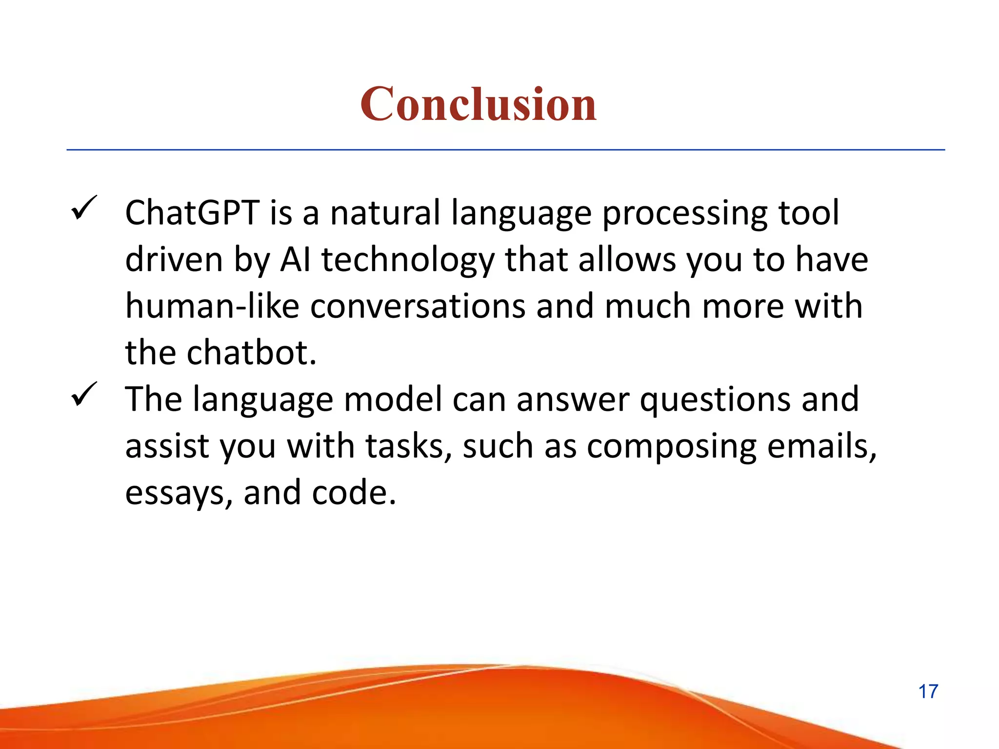 Conclusion
 ChatGPT is a natural language processing tool
driven by AI technology that allows you to have
human-like conversations and much more with
the chatbot.
 The language model can answer questions and
assist you with tasks, such as composing emails,
essays, and code.
17
 