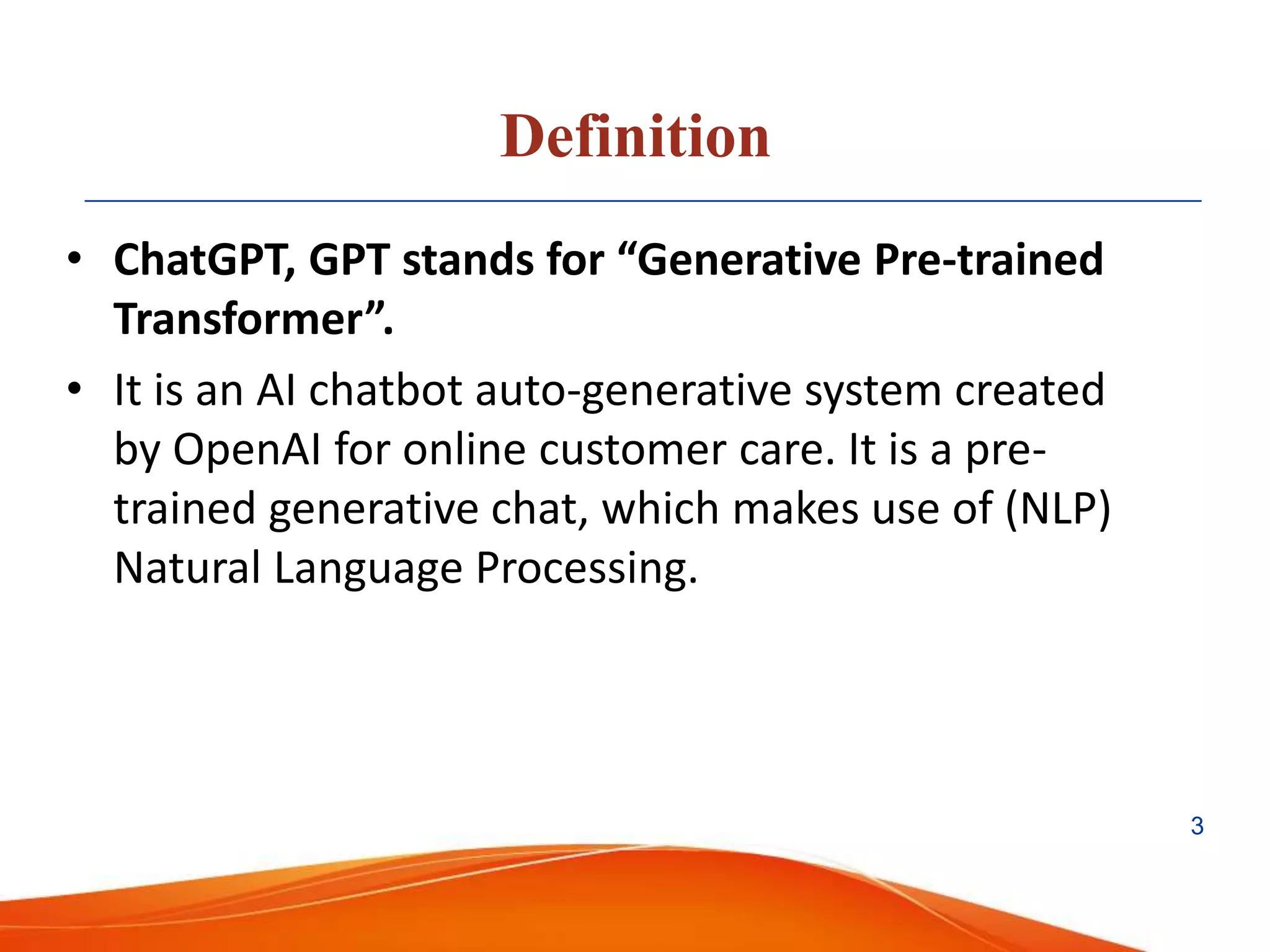 Definition
• ChatGPT, GPT stands for “Generative Pre-trained
Transformer”.
• It is an AI chatbot auto-generative system created
by OpenAI for online customer care. It is a pre-
trained generative chat, which makes use of (NLP)
Natural Language Processing.
3
 