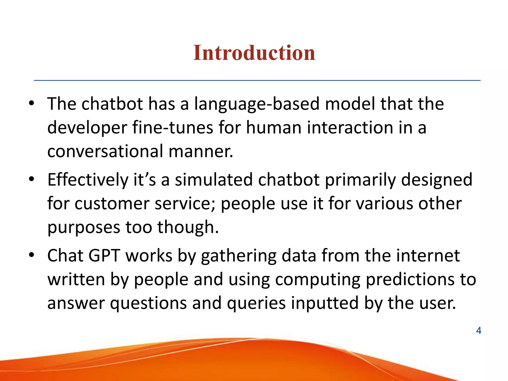 Introduction
• The chatbot has a language-based model that the
developer fine-tunes for human interaction in a
conversational manner.
• Effectively it’s a simulated chatbot primarily designed
for customer service; people use it for various other
purposes too though.
• Chat GPT works by gathering data from the internet
written by people and using computing predictions to
answer questions and queries inputted by the user.
4
 