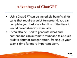 Advantages of ChatGPT
• Using Chat GPT can be incredibly beneficial for
tasks that require a quick turnaround. You can
complete your tasks in a fraction of the time it
would have taken you manually.
• It can also be used to generate ideas and
content and can automate mundane tasks such
as data entry or categorization, freeing up your
team’s time for more important work.
●●●
13
 