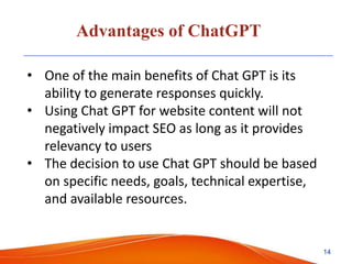 Advantages of ChatGPT
• One of the main benefits of Chat GPT is its
ability to generate responses quickly.
• Using Chat GPT for website content will not
negatively impact SEO as long as it provides
relevancy to users
• The decision to use Chat GPT should be based
on specific needs, goals, technical expertise,
and available resources.
14
 