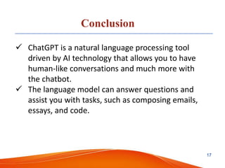 Conclusion
 ChatGPT is a natural language processing tool
driven by AI technology that allows you to have
human-like conversations and much more with
the chatbot.
 The language model can answer questions and
assist you with tasks, such as composing emails,
essays, and code.
17
 