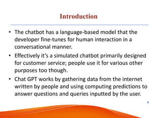 Introduction
• The chatbot has a language-based model that the
developer fine-tunes for human interaction in a
conversational manner.
• Effectively it’s a simulated chatbot primarily designed
for customer service; people use it for various other
purposes too though.
• Chat GPT works by gathering data from the internet
written by people and using computing predictions to
answer questions and queries inputted by the user.
4
 