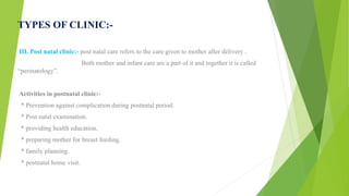 TYPES OF CLINIC:-
III. Post natal clinic:- post natal care refers to the care given to mother after delivery .
Both mother and infant care are a part of it and together it is called
“perinatology”.
Activities in postnatal clinic:-
* Prevention against complication during postnatal period.
* Post natal examination.
* providing health education.
* preparing mother for breast feeding.
* family planning.
* postnatal home visit.
 
