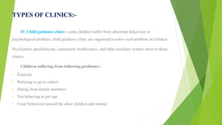 TYPES OF CLINICS:-
IV. Child guidance clinic:- some children suffer from abnormal behaviour or
psychological problem, child guidance clinic are organised to solve such problem of children.
Psychiatrist, paediatrician, community health nurse, and other auxiliary worker serve in these
clinics.
Children suffering from following problems:-
• Enuresis
• Refusing to go to school
• Hating from family members
• Not behaving as per age
• Cruel behaviour toward the other children and animal.
 