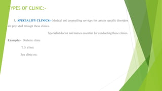 TYPES OF CLINIC:-
3. SPECIALITY CLINICS:- Medical and counselling services for certain specific disorders
are provided through these clinics.
Specialist doctor and nurses essential for conducting these clinics.
Example:- Diabetic clinic
T.B. clinic
Sex clinic etc.
 