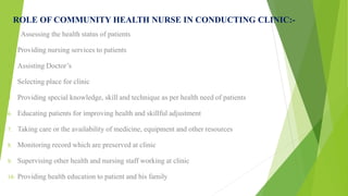 ROLE OF COMMUNITY HEALTH NURSE IN CONDUCTING CLINIC:-
1. Assessing the health status of patients
2. Providing nursing services to patients
3. Assisting Doctor’s
4. Selecting place for clinic
5. Providing special knowledge, skill and technique as per health need of patients
6. Educating patients for improving health and skillful adjustment
7. Taking care or the availability of medicine, equipment and other resources
8. Monitoring record which are preserved at clinic
9. Supervising other health and nursing staff working at clinic
10. Providing health education to patient and his family
 