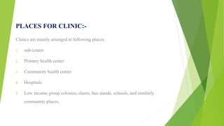 PLACES FOR CLINIC:-
Clinics are mainly arranged at following places.
1. sub-center
2. Primary health center
3. Community health center
4. Hospitals
5. Low income group colonies, slums, bus stands, schools, and similarly
community places.
 