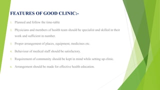 FEATURES OF GOOD CLINIC:-
1. Planned and follow the time-table
2. Physicians and members of health team should be specialist and skilled in their
work and sufficient in number.
3. Proper arrangement of places, equipment, medicines etc.
4. Behaviour of medical staff should be satisfactory.
5. Requirement of community should be kept in mind while setting up clinic.
6. Arrangement should be made for effective health education.
 