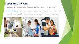 TYPES OF CLINICS:-
Clinic may be classified in various ways, these are describe in 3 groups:-
1. General clinic:- These are arranged for examination, diagnosis, and treatment of
minor ailments. Example :- immunization clinic, dental clinic and poly clinic etc.
 