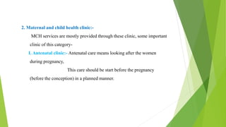 2. Maternal and child health clinic:-
MCH services are mostly provided through these clinic, some important
clinic of this category-
I. Antenatal clinic:- Antenatal care means looking after the women
during pregnancy,
This care should be start before the pregnancy
(before the conception) in a planned manner.
 
