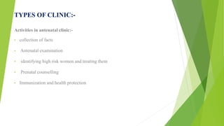 TYPES OF CLINIC:-
Activities in antenatal clinic:-
• collection of facts
• Antenatal examination
• identifying high risk women and treating them
• Prenatal counselling
• Immunization and health protection
 