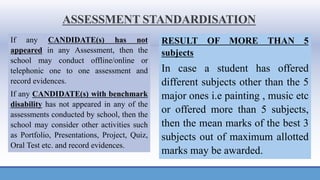 ASSESSMENT STANDARDISATION
If any CANDIDATE(s) has not
appeared in any Assessment, then the
school may conduct offline/online or
telephonic one to one assessment and
record evidences.
If any CANDIDATE(s) with benchmark
disability has not appeared in any of the
assessments conducted by school, then the
school may consider other activities such
as Portfolio, Presentations, Project, Quiz,
Oral Test etc. and record evidences.
RESULT OF MORE THAN 5
subjects
In case a student has offered
different subjects other than the 5
major ones i.e painting , music etc
or offered more than 5 subjects,
then the mean marks of the best 3
subjects out of maximum allotted
marks may be awarded.
 