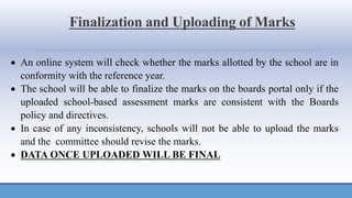 Finalization and Uploading of Marks
• An online system will check whether the marks allotted by the school are in
conformity with the reference year.
• The school will be able to finalize the marks on the boards portal only if the
uploaded school-based assessment marks are consistent with the Boards
policy and directives.
• In case of any inconsistency, schools will not be able to upload the marks
and the committee should revise the marks.
• DATA ONCE UPLOADED WILL BE FINAL
 