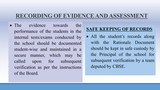 RECORDING OF EVIDENCE ANDASSESSMENT
• The evidence towards the
performance of the students in the
internal tests/exams conducted by
the school should be documented
student-wise and maintained in a
secure manner, which may be
called upon for subsequent
verification as per the instructions
of the Board.
SAFE KEEPING OF RECORDS
• All the student’s records along
with the Rationale Document
should be kept in safe custody by
the Principal of the school for
subsequent verification by a team
deputed by CBSE.
 