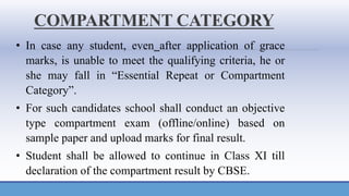 COMPARTMENT CATEGORY
• In case any student, even after application of grace
marks, is unable to meet the qualifying criteria, he or
she may fall in “Essential Repeat or Compartment
Category”.
• For such candidates school shall conduct an objective
type compartment exam (offline/online) based on
sample paper and upload marks for final result.
• Student shall be allowed to continue in Class XI till
declaration of the compartment result by CBSE.
 