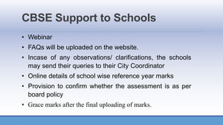 CBSE Support to Schools
• Webinar
• FAQs will be uploaded on the website.
• Incase of any observations/ clarifications, the schools
may send their queries to their City Coordinator
• Online details of school wise reference year marks
• Provision to confirm whether the assessment is as per
board policy
• Grace marks after the final uploading of marks.
.
 