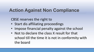Action Against Non Compliance
CBSE reserves the right to
• Start dis affiliating proceedings
• Impose financial penalty against the school
• Not to declare the class X result for that
school till the time it is not in conformity with
the board
 