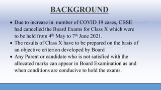 BACKGROUND
• Due to increase in number of COVID 19 cases, CBSE
had cancelled the Board Exams for Class X which were
to be held from 4th May to 7th June 2021.
• The results of Class X have to be prepared on the basis of
an objective criterion developed by Board
• Any Parent or candidate who is not satisfied with the
allocated marks can appear in Board Examination as and
when conditions are conducive to hold the exams.
 