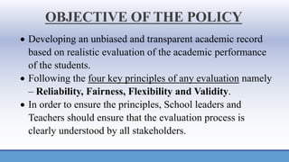 OBJECTIVE OF THE POLICY
• Developing an unbiased and transparent academic record
based on realistic evaluation of the academic performance
of the students.
• Following the four key principles of any evaluation namely
– Reliability, Fairness, Flexibility and Validity.
• In order to ensure the principles, School leaders and
Teachers should ensure that the evaluation process is
clearly understood by all stakeholders.
 