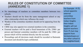 RULES OF CONSTITUTION OF COMMITTEE
(ANNEXURE 1)
• No interchange of teachers as committee members between two
schools.
• Teachers should not be from the same management school or any
other relationship which may influence the result.
• Ward(s) of the committee members should not be appearing from the
school.
• CBSE may also appoint two external members in the committee.
• External teachers will be paid a fixed honoraium of Rs. 2500/- per
person and Internal committee members will be paid Rs 1500/- per
person which will be remitted directly into the accounts.
• Proceedings and all decisions made should be recorded in Rationale
document and should be kept confidential.
For Example : IF ITL
school appoints
external
committee
teachers from
Indian Heights
then Indian
Heights will not
appoint teachers
from ITL but may
appoint from
Venkateshwara or
any other school in
the neighborhood.
 
