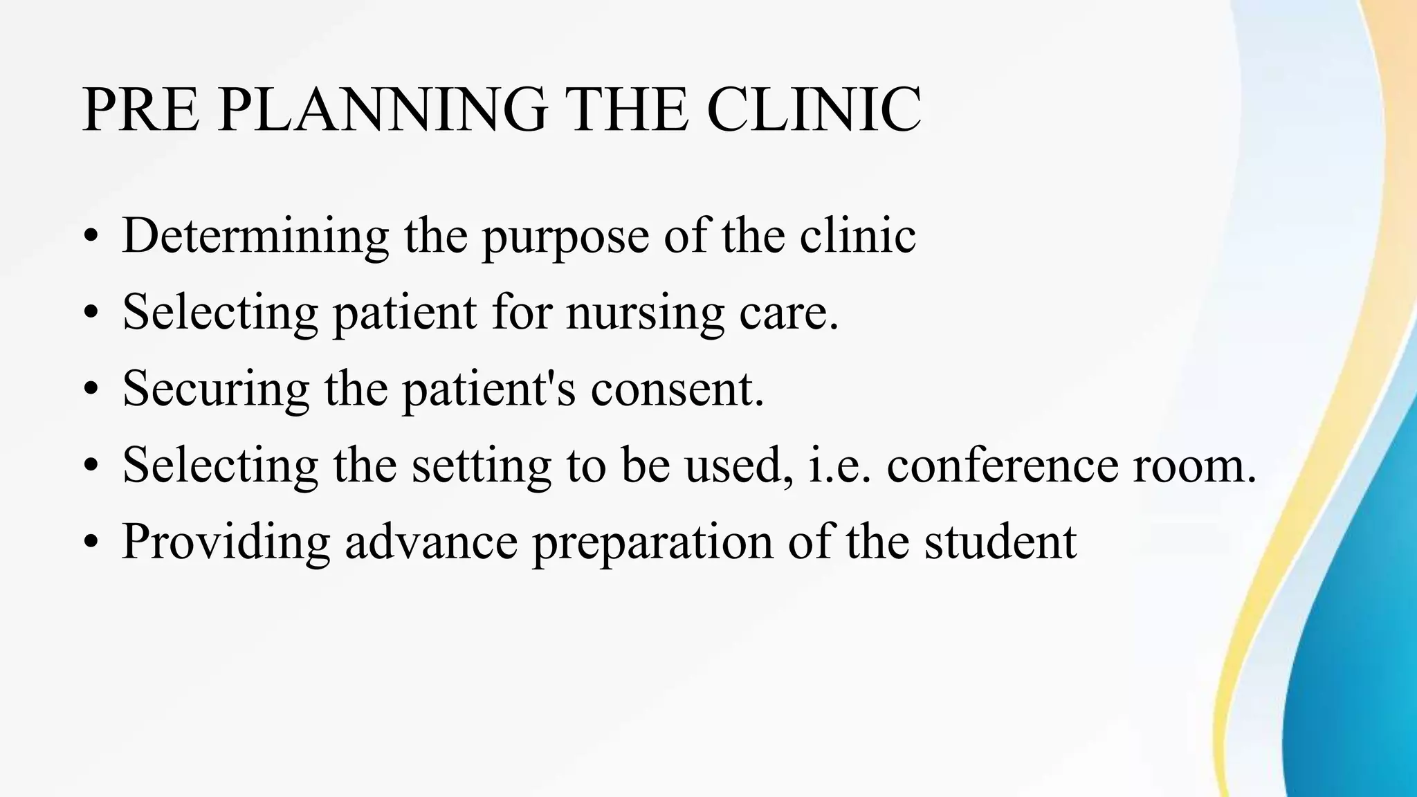 PRE PLANNING THE CLINIC
• Determining the purpose of the clinic
• Selecting patient for nursing care.
• Securing the patient's consent.
• Selecting the setting to be used, i.e. conference room.
• Providing advance preparation of the student
 