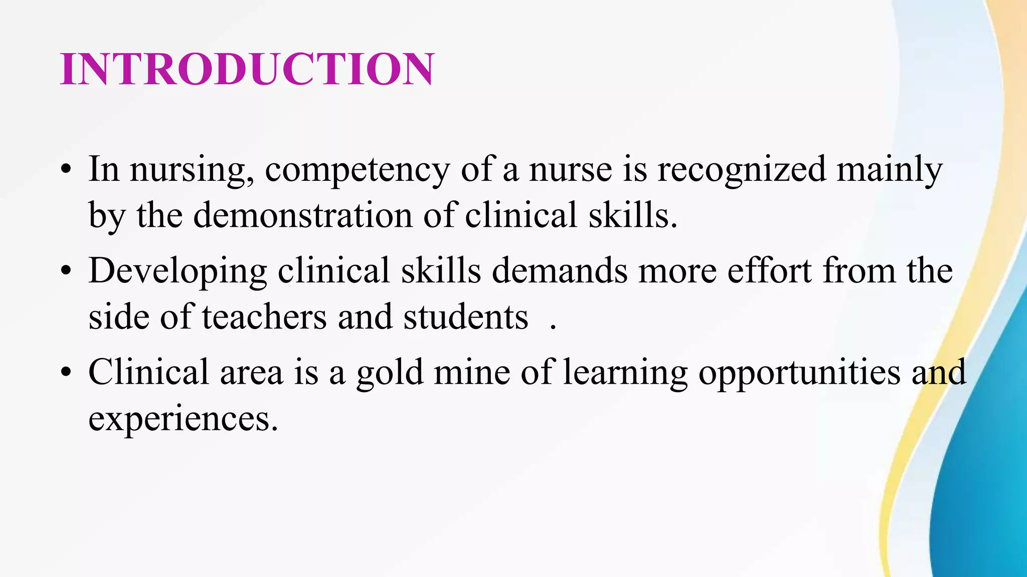 INTRODUCTION
• In nursing, competency of a nurse is recognized mainly
by the demonstration of clinical skills.
• Developing clinical skills demands more effort from the
side of teachers and students .
• Clinical area is a gold mine of learning opportunities and
experiences.
 