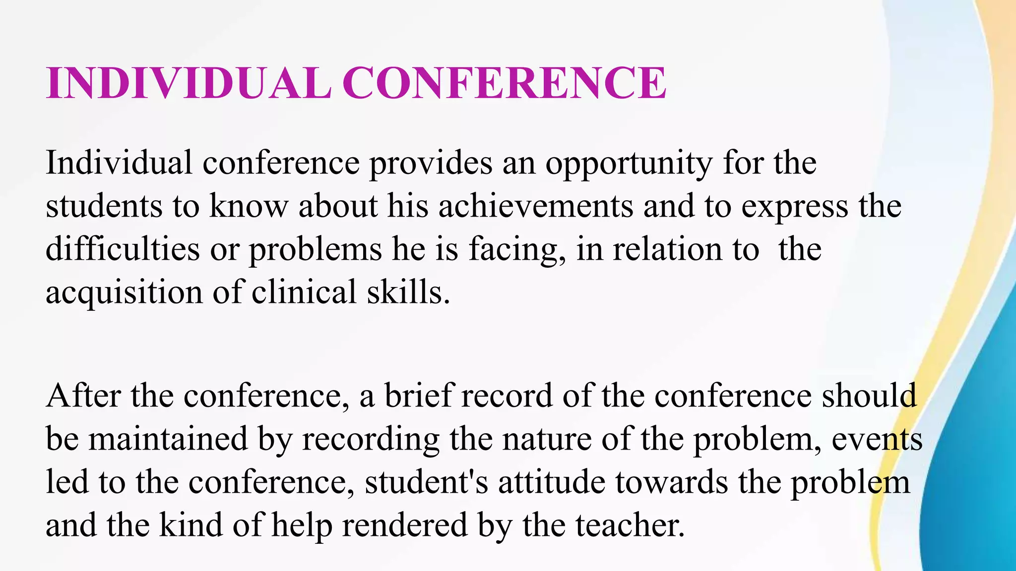 INDIVIDUAL CONFERENCE
Individual conference provides an opportunity for the
students to know about his achievements and to express the
difficulties or problems he is facing, in relation to the
acquisition of clinical skills.
After the conference, a brief record of the conference should
be maintained by recording the nature of the problem, events
led to the conference, student's attitude towards the problem
and the kind of help rendered by the teacher.
 