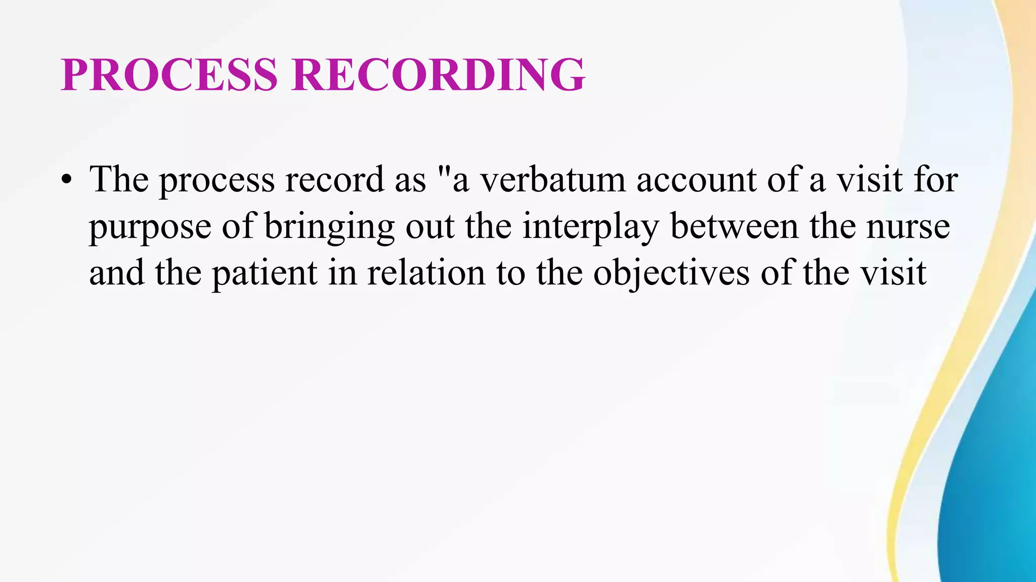 PROCESS RECORDING
• The process record as "a verbatum account of a visit for
purpose of bringing out the interplay between the nurse
and the patient in relation to the objectives of the visit
 