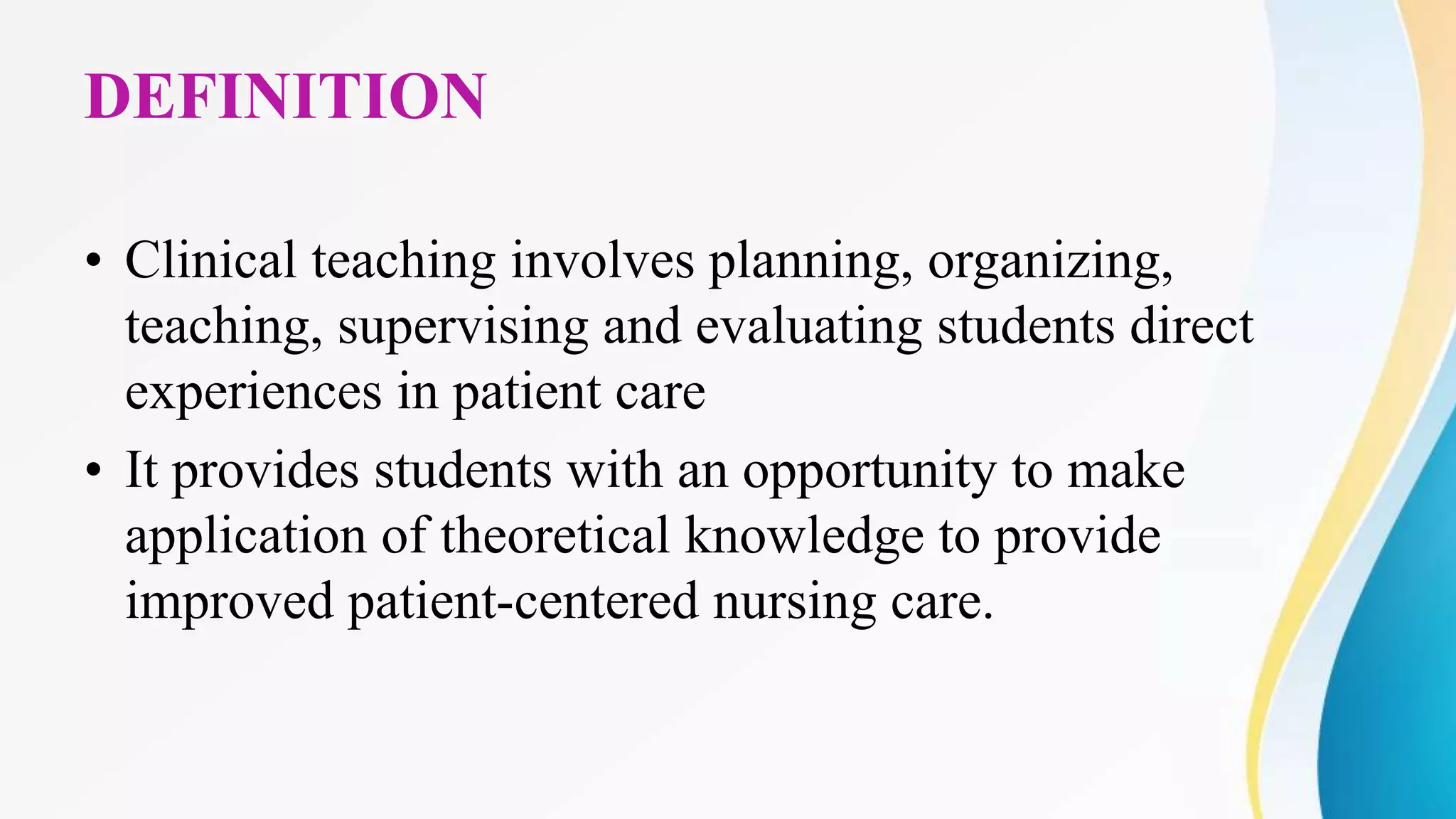 DEFINITION
• Clinical teaching involves planning, organizing,
teaching, supervising and evaluating students direct
experiences in patient care
• It provides students with an opportunity to make
application of theoretical knowledge to provide
improved patient-centered nursing care.
 