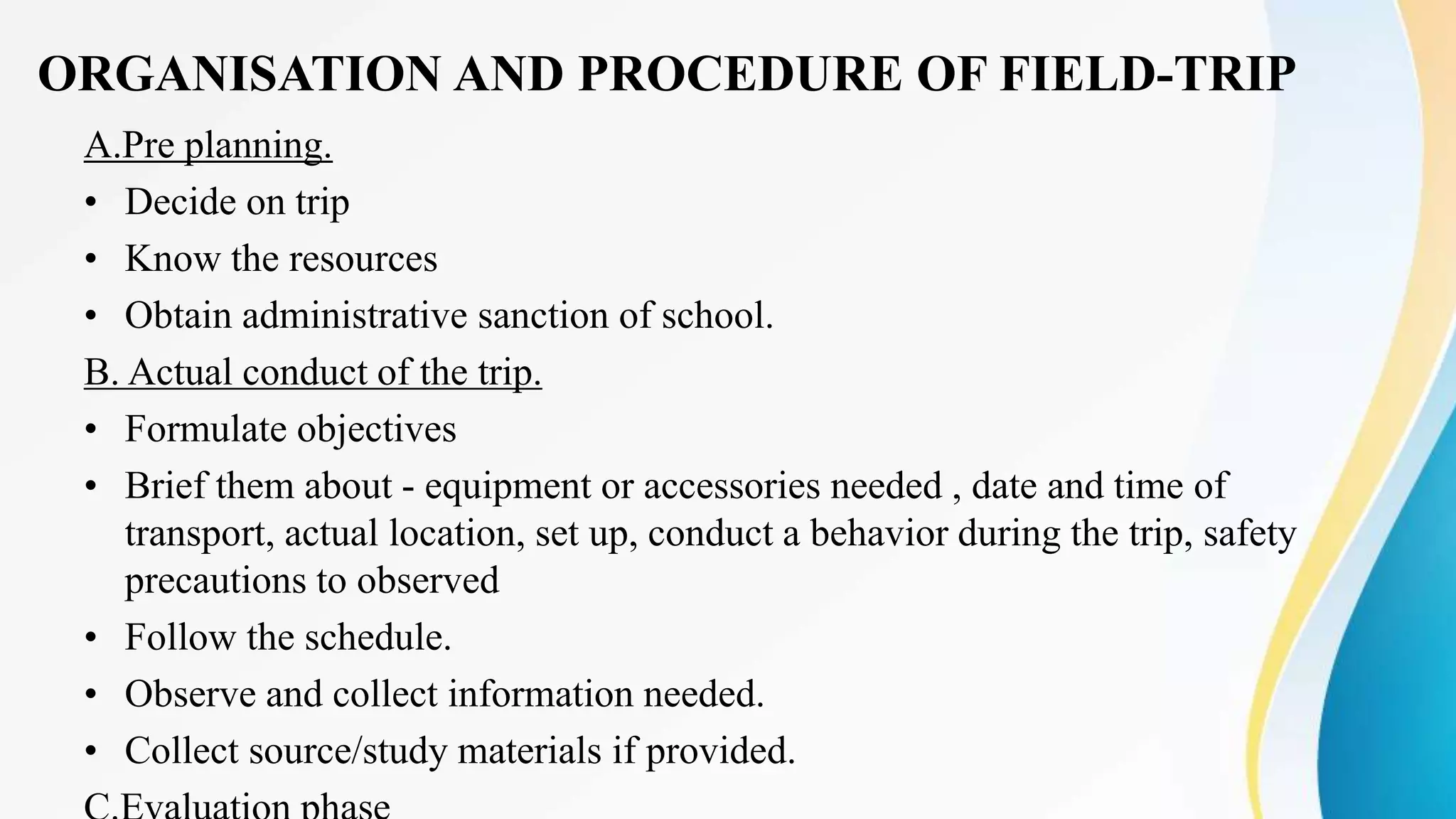ORGANISATION AND PROCEDURE OF FIELD-TRIP
A.Pre planning.
• Decide on trip
• Know the resources
• Obtain administrative sanction of school.
B. Actual conduct of the trip.
• Formulate objectives
• Brief them about - equipment or accessories needed , date and time of
transport, actual location, set up, conduct a behavior during the trip, safety
precautions to observed
• Follow the schedule.
• Observe and collect information needed.
• Collect source/study materials if provided.
 