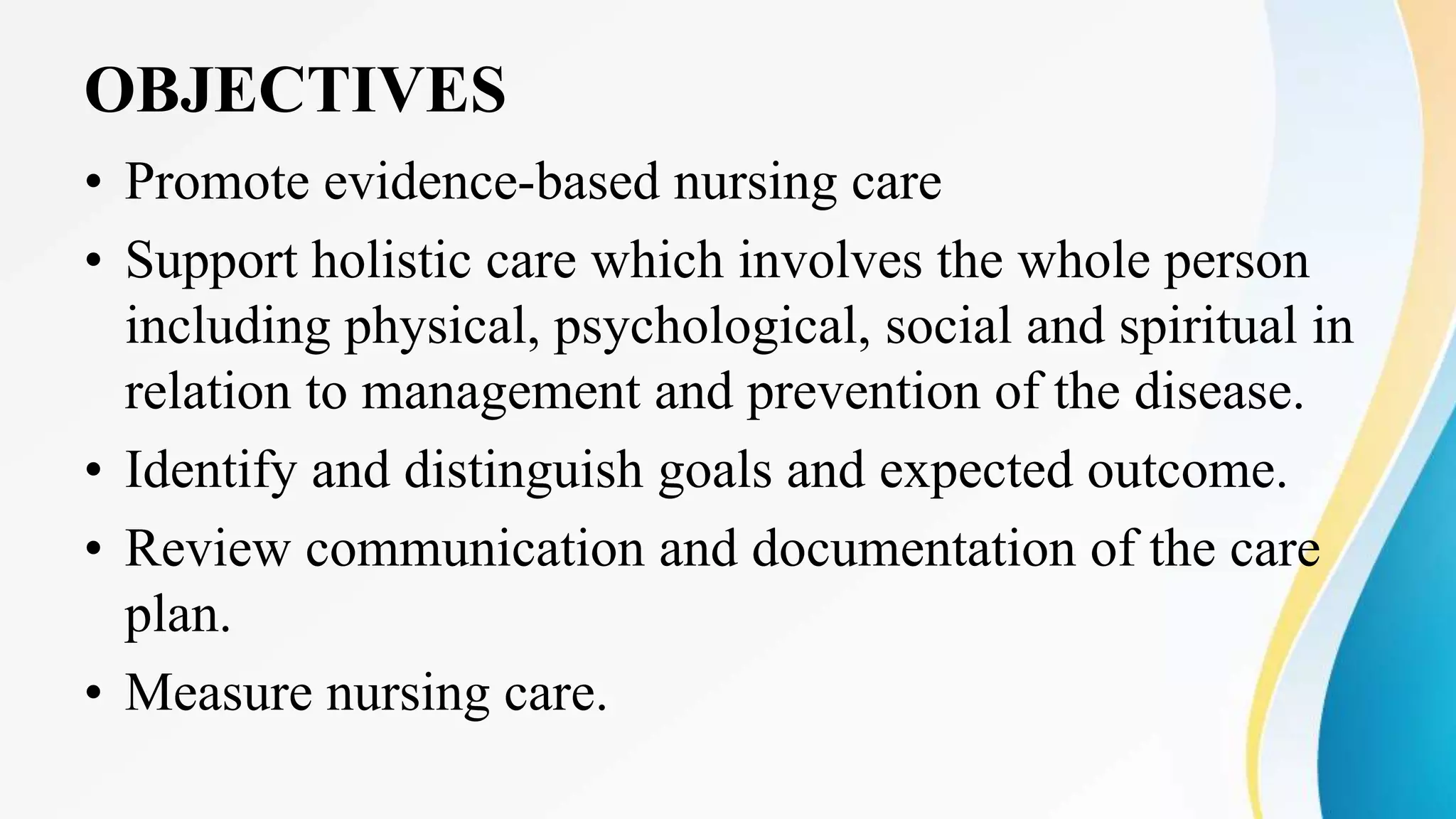OBJECTIVES
• Promote evidence-based nursing care
• Support holistic care which involves the whole person
including physical, psychological, social and spiritual in
relation to management and prevention of the disease.
• Identify and distinguish goals and expected outcome.
• Review communication and documentation of the care
plan.
• Measure nursing care.
 