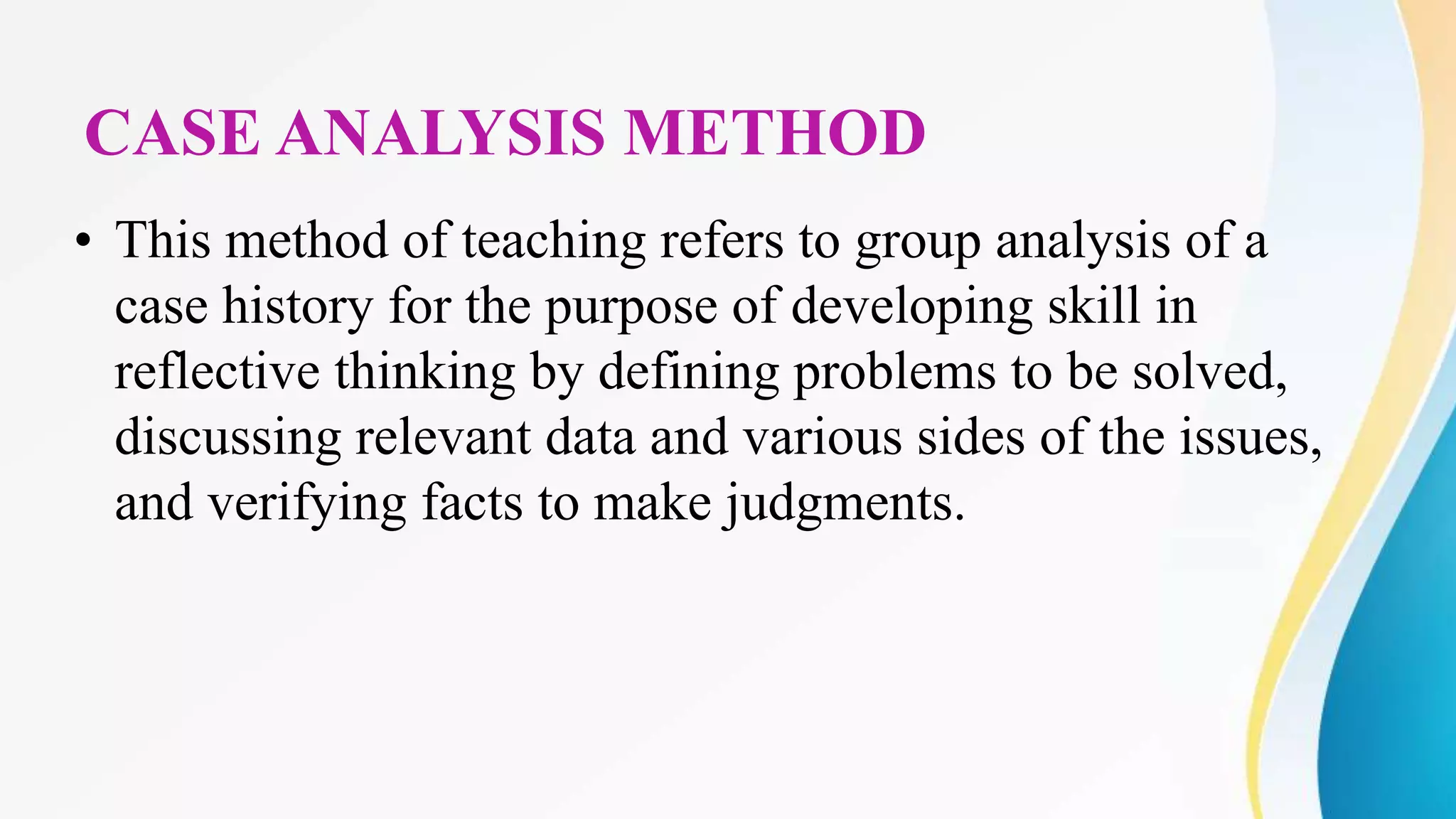 CASE ANALYSIS METHOD
• This method of teaching refers to group analysis of a
case history for the purpose of developing skill in
reflective thinking by defining problems to be solved,
discussing relevant data and various sides of the issues,
and verifying facts to make judgments.
 
