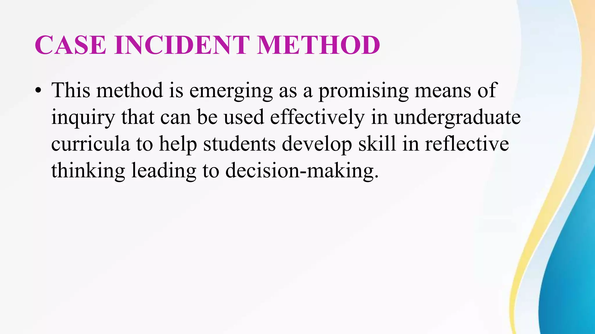 CASE INCIDENT METHOD
• This method is emerging as a promising means of
inquiry that can be used effectively in undergraduate
curricula to help students develop skill in reflective
thinking leading to decision-making.
 